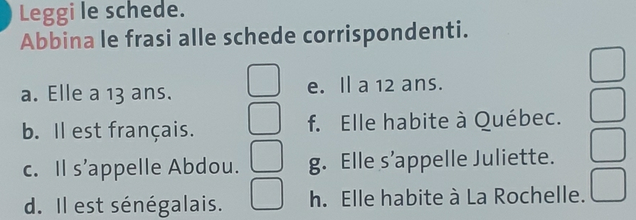 Leggi le schede.
Abbina le frasi alle schede corrispondenti.
a. Elle a 13 ans. e. l a 12 ans.
b. Il est français. f. Elle habite à Québec.
c. Il s’appelle Abdou. g. Elle s’appelle Juliette.
d. Il est sénégalais. h. Elle habite à La Rochelle.