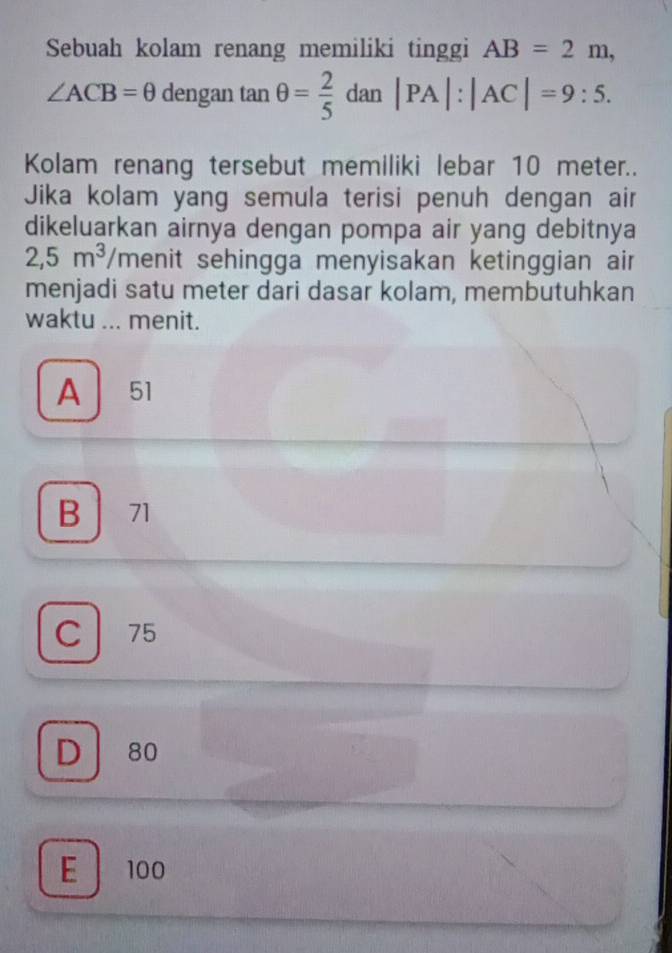 Sebuah kolam renang memiliki tinggi AB=2m,
∠ ACB=θ deng an tan θ = 2/5 dan|PA|:|AC|=9:5. 
Kolam renang tersebut memiliki lebar 10 meter..
Jika kolam yang semula terisi penuh dengan air
dikeluarkan airnya dengan pompa air yang debitnya
2,5m^3 /menit sehingga menyisakan ketinggian air
menjadi satu meter dari dasar kolam, membutuhkan
waktu ... menit.
A 51
B 71
C 75
D 80
E 100