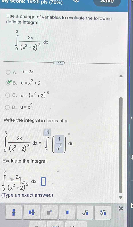 My score: 19/25 pts (76%) save
Use a change of variables to evaluate the following
definite integral.
∈tlimits _0^(3frac 2x)(x^2+2)^3dx
A. u=2x
B. u=x^2+2
C. u=(x^2+2)^3
D. u=x^2
、
Write the integral in terms of u.
∈tlimits _0^(3frac 2x)(x^2+2)^3dx=∈tlimits _2^((11)(frac 1)u^3) du

Evaluate the integral.
3
∈tlimits _0frac 2x(x^2+2)^3dx=□
(Type an exact answer.)
x
 □ /□   □  □ /□   □^(□) || sqrt(□ ) sqrt[□](□ )