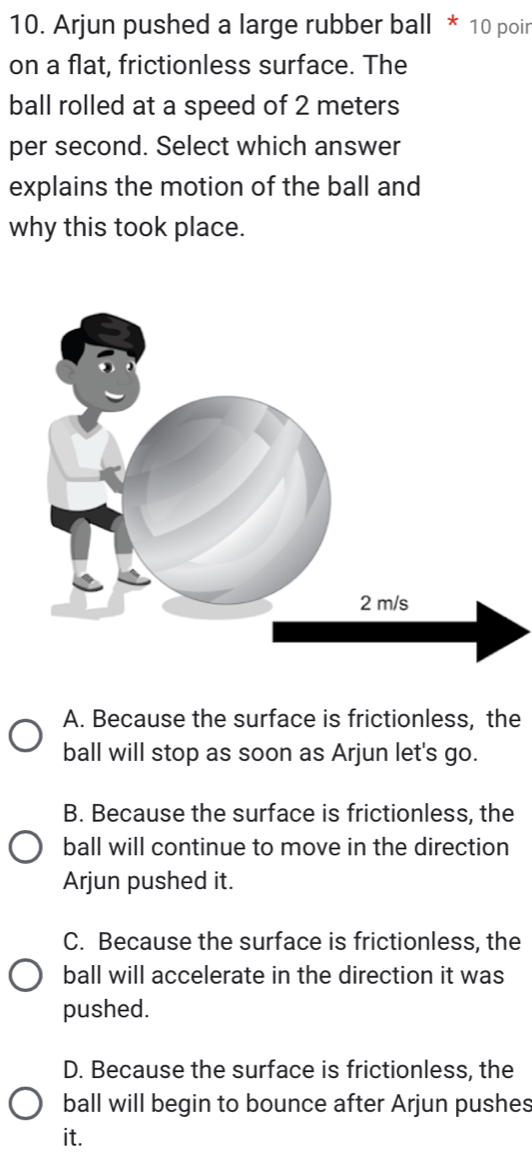 Arjun pushed a large rubber ball * 10 poir
on a flat, frictionless surface. The
ball rolled at a speed of 2 meters
per second. Select which answer
explains the motion of the ball and
why this took place.
A. Because the surface is frictionless, the
ball will stop as soon as Arjun let's go.
B. Because the surface is frictionless, the
ball will continue to move in the direction
Arjun pushed it.
C. Because the surface is frictionless, the
ball will accelerate in the direction it was
pushed.
D. Because the surface is frictionless, the
ball will begin to bounce after Arjun pushes
it.