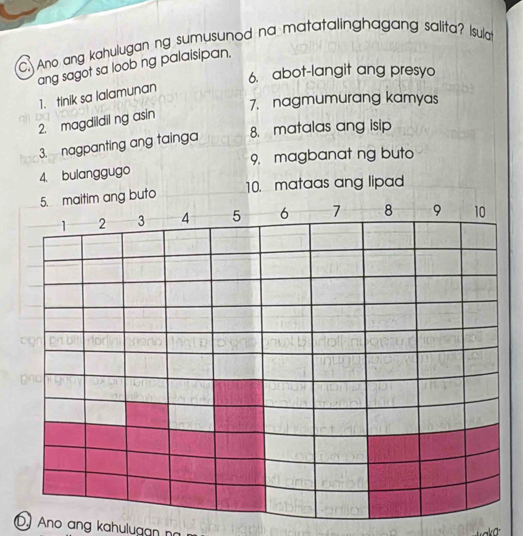 Ano ang kahulugan ng sumusunod na matatalinghagang salita? Isulat 
ang sagot sa loob ng palaisipan. 
6. abot-langit ang presyo 
1. tinik sa lalamunan 
7. nagmumurang kamyas 
2. magdildil ng asin 
8. matalas ang isip 
3. nagpanting ang tainga 
9, magbanat ng buto 
4. bulanggugo 
10. mataas ang lipad 
D) Ano ang kahulugan nó