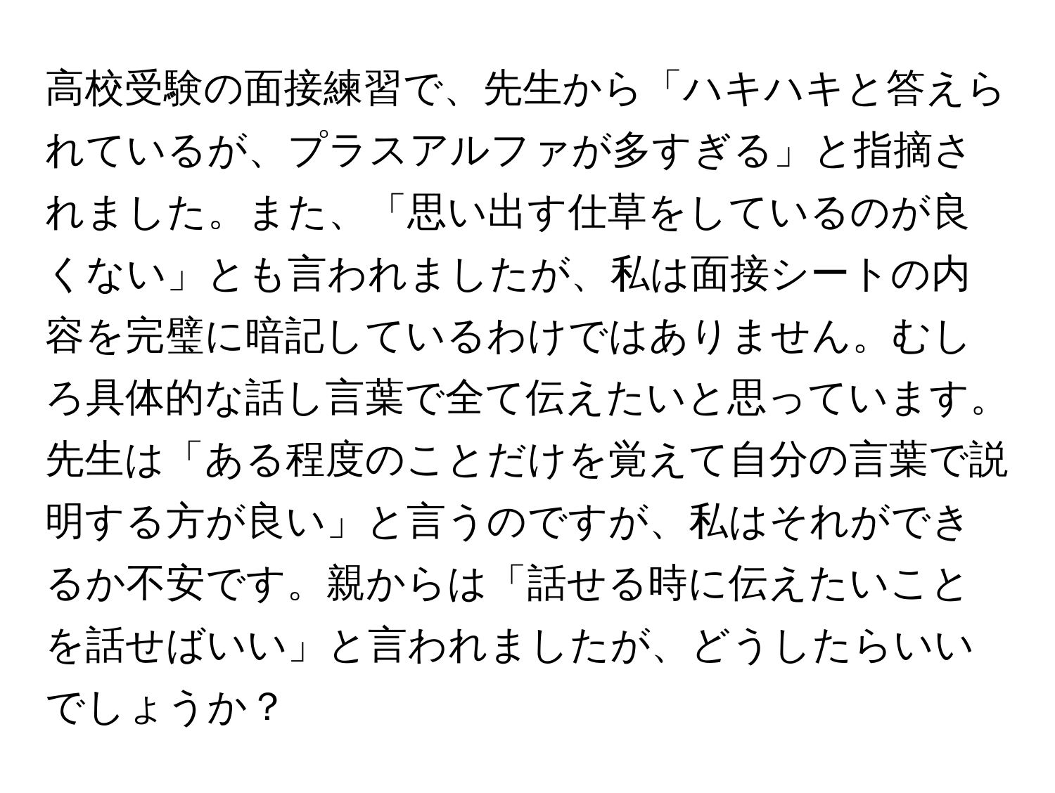 高校受験の面接練習で、先生から「ハキハキと答えられているが、プラスアルファが多すぎる」と指摘されました。また、「思い出す仕草をしているのが良くない」とも言われましたが、私は面接シートの内容を完璧に暗記しているわけではありません。むしろ具体的な話し言葉で全て伝えたいと思っています。先生は「ある程度のことだけを覚えて自分の言葉で説明する方が良い」と言うのですが、私はそれができるか不安です。親からは「話せる時に伝えたいことを話せばいい」と言われましたが、どうしたらいいでしょうか？