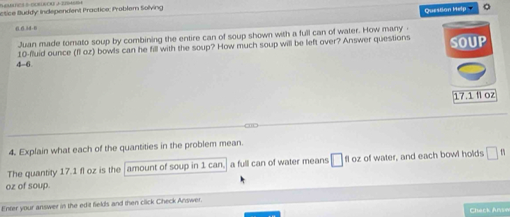 TMATES S-SCECU J-2204654 
éctice Buddy: Independent Practice; Problem Solving 
Question Help a 
0.6.14-0 
Juan made tomato soup by combining the entire can of soup shown with a full can of water. How many ·
10-fluid ounce (fl oz) bowls can he fill with the soup? How much soup will be left over? Answer questions SOUP 
4-6.
17.1 í oz
4. Explain what each of the quantities in the problem mean. 
The quantity 17.1 fl oz is the amount of soup in 1 can, a full can of water means □ fl oz of water, and each bowl holds □
oz of soup. 
Enter your answer in the edit fields and then click Check Answer. 
Check Answ