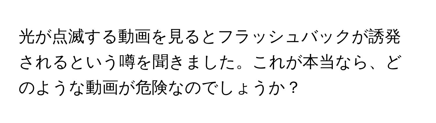 光が点滅する動画を見るとフラッシュバックが誘発されるという噂を聞きました。これが本当なら、どのような動画が危険なのでしょうか？