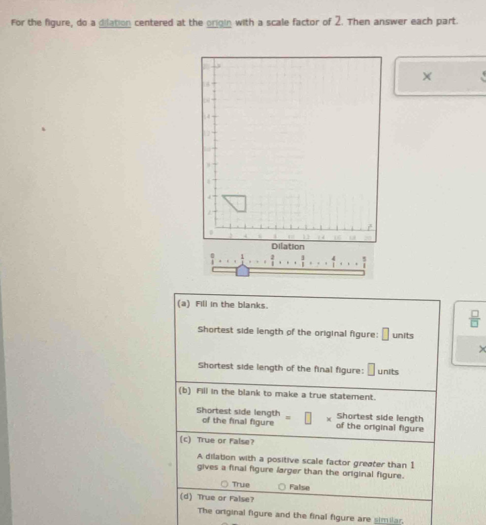 For the figure, do a dilation centered at the origin with a scale factor of 2. Then answer each part.
×
 2/1 .... 3/1 ,...  4/1 ,... 
(a) Fill in the blanks.
 □ /□  
Shortest side length of the original figure: □ units
×
Shortest side length of the final figure: units
(b) Fill in the blank to make a true statement.
Shortest side length = Shortest side length
of the final figure of the original figure
(c) True or False?
A dilation with a positive scale factor greater than 1
gives a final figure larger than the original figure.
True False
(d) True or False?
The original figure and the final figure are similar.