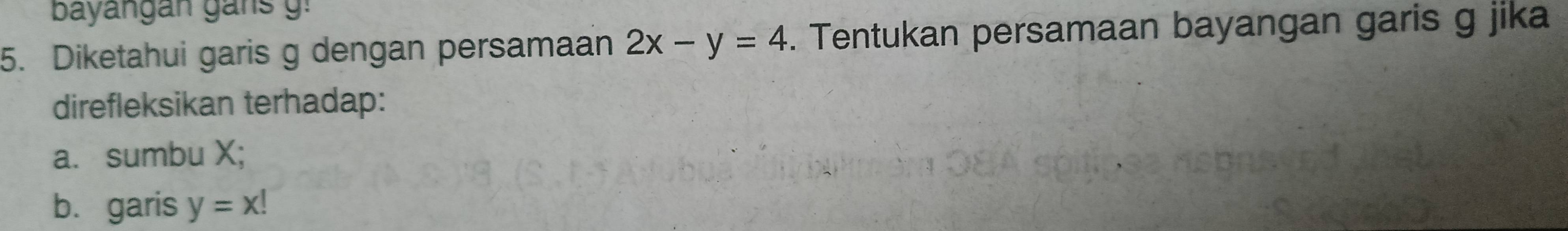 bayangan ga n g 
5. Diketahui garis g dengan persamaan 2x-y=4. Tentukan persamaan bayangan garis g jika
direfleksikan terhadap:
a. sumbu X;
b. garis y=x!