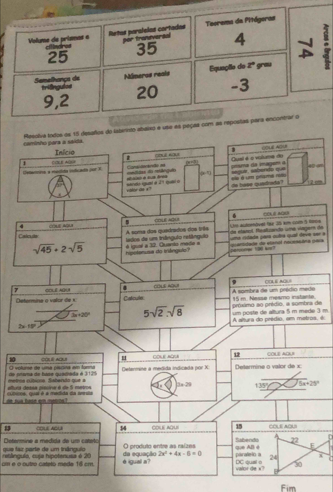 Volume de prismas a Retas paralelas cortadas Teorema de Pitágoras
por transversal
cilindres 4
25
35
Semelhançe de Númeras reals Equação do 2° grau
triêngulos
20
-3
9,2
Resolva todos es 15 desafos do labirinto abaixo e use as peças com as repostas para encontrar o
caminho para a saída.
Início 3 COLE AQU
2 CQLE AOUt
Considerando as (x≠3) Qual é o voluma do
1 DOLE AQUI
prisma da imagem a
Setenmina a médida indicada por X. medidas do retánguio (x-1) seguir, sabendo qua fes am
sheie e sua áree
27
sendo igual à 21 quaí o ele é um prisma reto
x valor de s? de base quadrada? 12 c
4 COLE AQUI COLE AQUI 6 COLE AQU
5
Um altoróvel faz 35 km com 5 itos
A soma dos quedrados dos três de etanol. Réalizando uma vagem de
Calcule
lados de um triângulo retângulo uma cídada para outra qual dève ser a
sqrt(45)+2sqrt(5)
é igual a 32. Quanto made a quantidade de etanal necessãna para
hipolenusa do triângulo? percomer 196 km?
9
7 COLE AQUR COLE AQU1 COLE AQUI
8
A sombra de um prédio mede
Determine o valor de x Catcule:
15 m. Nesse mesmo instante,
3x+20°
5sqrt(2).sqrt(8)
próximo ao prédio, a sombra de
um poste de altura 5 m mede 3 m.
2x-15° A altura do prédio, em metros, é:
10 COLE AQUI COLE AQUI COLE AQUI
11
12
O voluma de uma píscina em forma
de prama de base quadrada é 3125 Determine a medida indicada por X: Determine o valor de x;
metros cúbicoa. Sabendo que a
allura dessa piscina é de 5 metros
3x-29
135° 5x+25°
cíticos, qual é a medida da aresta
de sua base em metros?
15
13 COLE AQUI 14 CDLE AQUI COLE AQUI
a
Determine a médida de um catato Sabendo 22 D
O produto entre as raízes E
que faz parte de um triángulo que AB é
retângulo, cuja hipotenusa é 20 da equação 2x^2+4x-6=0 paralelo a 24 x C
cm é o outro cateto mede 16 cm. é igual a? DC qual e 30
valor de x?
Fim