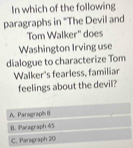 In which of the following
paragraphs in 'The Devil and
Tom Walker" does
Washington Irving use
dialogue to characterize Tom
Walker's fearless, familiar
feelings about the devil?
A. Paragraph 8
B. Paragraph 45
C. Paragraph 20