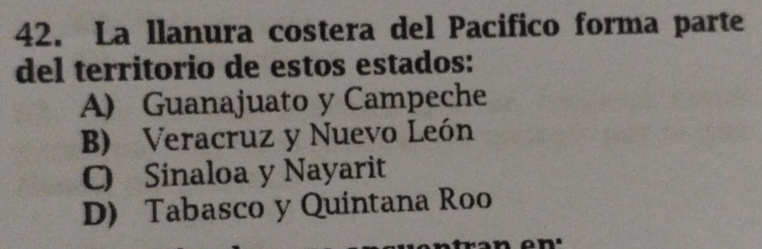 La llanura costera del Pacifico forma parte
del territorio de estos estados:
A) Guanajuato y Campeche
B) Veracruz y Nuevo León
C) Sinaloa y Nayarit
D) Tabasco y Quintana Roo