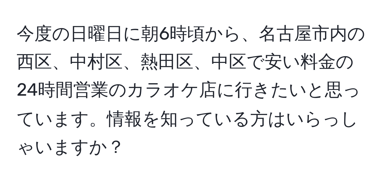 今度の日曜日に朝6時頃から、名古屋市内の西区、中村区、熱田区、中区で安い料金の24時間営業のカラオケ店に行きたいと思っています。情報を知っている方はいらっしゃいますか？