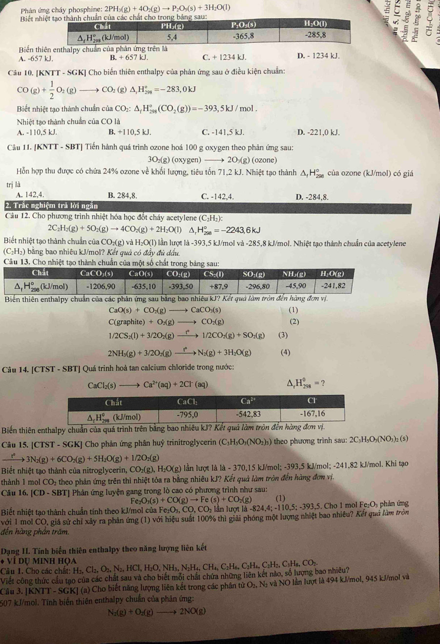 Phản ứng cháy phosphine: 2PH_3(g)+4O_2(g)to P_2O_5(s)+3H_2O(l) ε
Biết nh 。
Biến th
A. -657 kJ. B. +657kJ. C. + 1234 kJ. D. - 1234 kJ.
Câu 10. [KNTT - SGK] Cho biến thiên enthalpy của phản ứng sau ở điều kiện chuẩn:
CO(g)+ 1/2 O_2(g) to CO_2 (g) △ _rH_(298)°=-283,0kJ
Biết nhiệt tạo thành chuần của CO_2:△ _fH_(298)°(CO_2(g))=-393,5kJ/mol.
Nhiệt tạo thành chuẩn của CO là
A. -110,5 kJ. B. +110,5 kJ. C. -141,5 kJ. D. -221,0 kJ.
Câu 11. [KNTT - SBT] Tiến hành quá trình ozone hoá 100 g oxygen theo phản ứng sau:
3O_2(g) (oxygen) —→ 2O₃(g) (ozone)
Hỗn hợp thu được có chứa 24% ozone về khối lượng, tiêu tốn 71,2 kJ. Nhiệt tạo thành Δ H_(298)° của ozone (kJ/mol) có giá
trị là
A. 142,4. B. 284,8. C. -142,4. D. -284,8.
2. Trắc nghiệm trả lời ngắn
Câu 12. Cho phương trình nhiệt hóa học đốt cháy acetylene (C_2H_2):
2C_2H_2(g)+5O_2(g)to 4CO_2(g)+2H_2O(l) ^ H_(298)°=-2243,6kJ
Biết nhiệt tạo thành chuẩn của CO₂(g) và H_2O(l) lần lượt là -393,5 kJ/mol và -285,8 kJ/mol. Nhiệt tạo thành chuẩn của acetylene
C_2H 2) bằng bao nhiêu kJ/mol? Kết quả có đầy đủ dấu.
Câu 13. Cho nhiệt tạo thành chuần của một số chất trong bảng sau:
Biến thiên enthalpy chuẩn của các phản ứng sau bằng bao nhiêu kJ? Kết quả làm tròn đến hàng đơn vị.
CaO(s)+CO_2(g)to CaCO_3(s) (1)
C(graphite) +O_2(g)to CO_2(g) (2)
1/2CS_2(l)+3/2O_2(g)xrightarrow t°1/2CO_2(g)+SO_2(g) (3)
2NH_3(g)+3/2O_2(g)to N_2(g)+3H_2O(g) (4)
Câu 14. [CTST - SBT] Quá trinh hoà tan calcium chloride trong nước:
CaCl_2(s)to Ca^(2+)(aq)+2Cl^-(aq)
H_(298)^0=?
Biến thiên enthalpy chuẩn của quá trình trên bằng bao nhiêu kJ? Kết quả làm tròn đến
Câu 15. [CTST - SGK] Cho phản ứng phân huỷ trinitroglycerin (C_3H_5O_3(NO_2)_3) theo phương trình sau: 2C_3H_5O_3(NO_3)_2(s)
xrightarrow t°3N_2(g)+6CO_2(g)+5H_2O(g)+1/2O_2(g)
Biết nhiệt tạo thành của nitroglycerin, CO_2(g),H_2O(g) lần lượt là là - 370,15 kJ/mol; -393,5 kJ/mol; -241,82 kJ/mol. Khi tạo
thành 1 mol CO_2 theo phản ứng trên thì nhiệt tỏa ra bằng nhiêu kJ? Kết quả làm tròn đến hàng đơn vị.
Câu 16. CD - SBT| Phản ứng luyện gang trong lò cao có phương trình như sau:
Fe O_3(s)+CO(g)to Fe(s)+CO_2(g) (1)
Biết nhiệt tạo thành chuẩn tính theo kJ/mol của Fe_2O_3,CO,CO_2 l n lượt  1 a-824,4;-110,5;-393,5 5. Cho 1 mol Fe_2O_3 phản ứng
với 1 mol CO, giả sử chỉ xảy ra phản ứng (1) với hiệu suất 100% thì giải phóng một lượng nhiệt bao nhiêu? Kết quả làm tròn
đến hàng phần trăm.
Dạng I. Tính biến thiên enthalpy theo năng lượng liên kết
VIDI J MINH HọA
Câu 1. Cho các chất: H_2,Cl_2,O_2,N_2,HCl,H_2O,NH_3,N_2H_4,CH_4,C_2H_6,C_2H_2,C_3H_8,CO_2.
Viết công thức cầu tạo của các chất sau và cho biết mỗi chất chứa những liên kết nào, số lượng bao nhiêu?
Câu 3. [KNTT - SGK] (a) Cho biết năng lượng liên kết trong các phân tử O_2,N_2 à và NO lần lượt là 494 kJ/mol, 945 kJ/mol và
607 kJ/mol. Tính biến thiên enthalpy chuẩn của phản ứng:
N_2(g)+O_2(g)to 2NO(g)