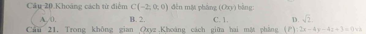 Câu 20.Khoảng cách từ điểm C(-2;0;0) đến mặt phẳng (Oxy) bằng:
A, /0. B. 2. C. 1. D. sqrt(2). 
Cầu 21. Trong không gian Qxyz Khoảng cách giữa hai mặt phẳng (P): 2x-4y-4z+3=0 và