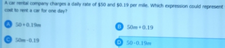 A car rental company charges a daily rate of $50 and $0.19 per mile. Which expression could represent
cost to rent a car for one day?
A 50+0.19m
B 50m+0.19
C 50m-0.19
D 50-0.19m