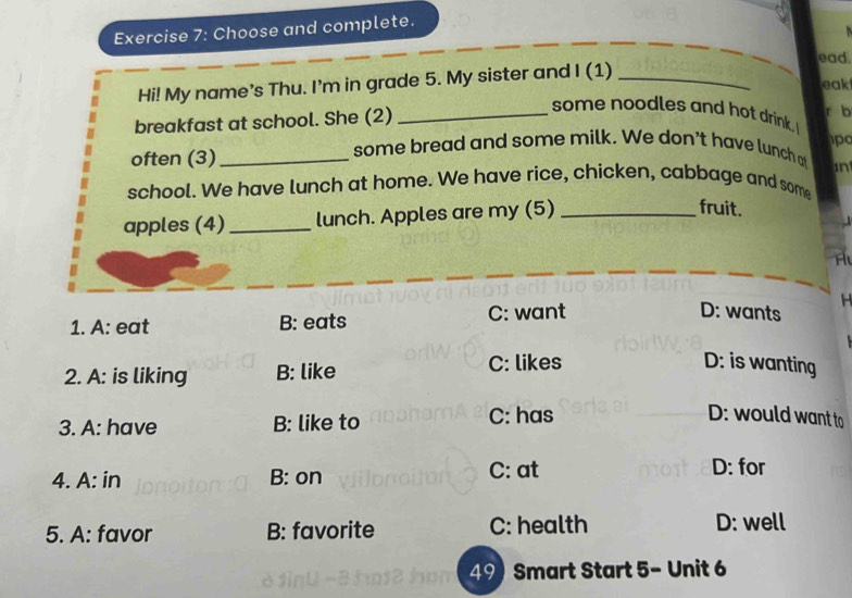 Choose and complete.
ead
Hi! My name's Thu. I'm in grade 5. My sister and I (1)_
eak
some noodles and hot drink.I
breakfast at school. She (2) _r b
po
often (3)_
some bread and some milk. We don't have lunch a
in
school. We have lunch at home. We have rice, chicken, cabbage and some
apples (4) _lunch. Apples are my (5)_
fruit.
H
1. A: eat B: eats C: want
D: wants
2. A: is liking B: like C: likes
D: is wanting
3. A: have B: like to C: has
D: would want to
4. A: in B: on C: at D: for
5. A: favor B: favorite C: health D: well
49)Smart Start 5- Unit 6