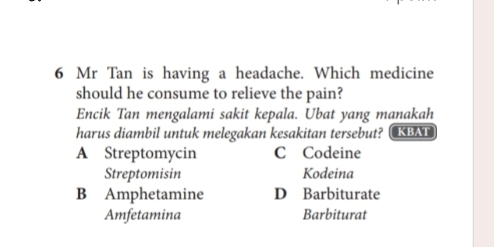 Mr Tan is having a headache. Which medicine
should he consume to relieve the pain?
Encik Tan mengalami sakit kepala. Ubat yang manakah
harus diambil untuk melegakan kesakitan tersebut? KBAT
A Streptomycin C Codeine
Streptomisin Kodeina
B Amphetamine D Barbiturate
Amfetamina Barbiturat