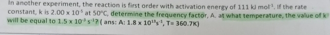 In another experiment, the reaction is first order with activation energy of 111kJmol^(-1). If the rate 
constant, k is 2.00* 10^(-5) at 50°C , determine the frequency factor, A. at what temperature, the value of k
will be equal to 1.5* 10^(-3)s^(-1) ? ( ans: A: 1.8* 10^(13)s^(-1), T=360.7K)