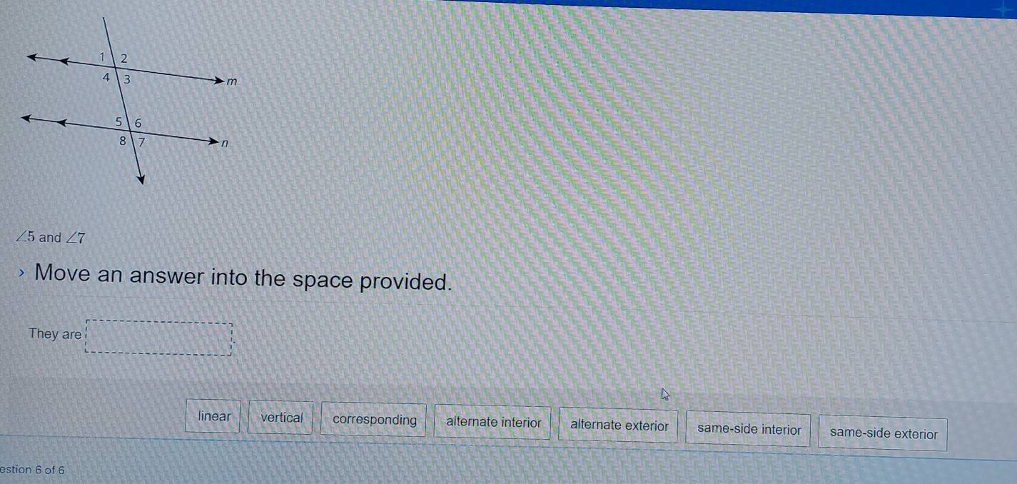 ∠ 5 and ∠ 7
Move an answer into the space provided.
They are □
linear vertical corresponding alternate interior alternate exterior same-side interior same-side exterior
estion 6 of 6