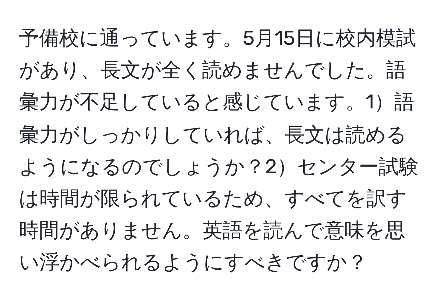 予備校に通っています。5月15日に校内模試があり、長文が全く読めませんでした。語彙力が不足していると感じています。1語彙力がしっかりしていれば、長文は読めるようになるのでしょうか？2センター試験は時間が限られているため、すべてを訳す時間がありません。英語を読んで意味を思い浮かべられるようにすべきですか？