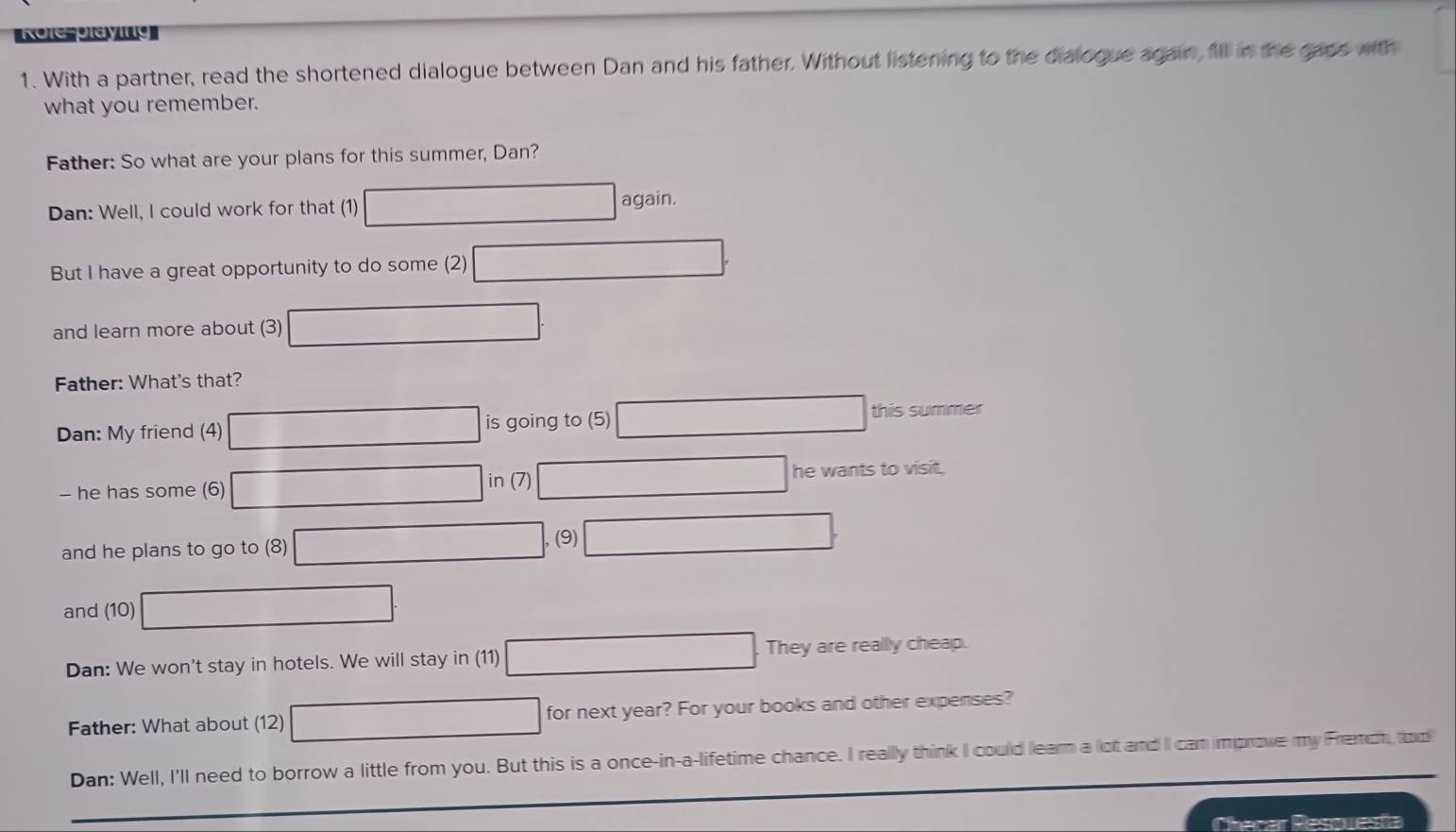 With a partner, read the shortened dialogue between Dan and his father. Without listening to the dialogue again, fill in the gaos with 
what you remember. 
Father: So what are your plans for this summer, Dan? 
Dan: Well, I could work for that (1) again. 
But I have a great opportunity to do some (2) 
and learn more about (3) 
Father: What's that? 
Dan: My friend (4) is going to (5) this summer 
in (7) 
- he has some (6) he wants to visit, 
and he plans to go to (8) , (9) 
and (10) 
Dan: We won't stay in hotels. We will stay in (11) They are reallly cheap. 
Father: What about (12) for next year? For your books and other expenses? 
Dan: Well, I'll need to borrow a little from you. But this is a once-in-a-lifetime chance. I really think I could learn a lot and II can improve my Fremch, too 
Checar Resouesta