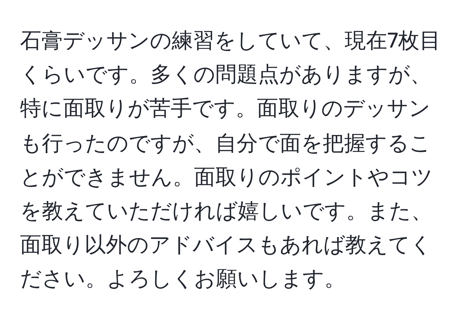 石膏デッサンの練習をしていて、現在7枚目くらいです。多くの問題点がありますが、特に面取りが苦手です。面取りのデッサンも行ったのですが、自分で面を把握することができません。面取りのポイントやコツを教えていただければ嬉しいです。また、面取り以外のアドバイスもあれば教えてください。よろしくお願いします。