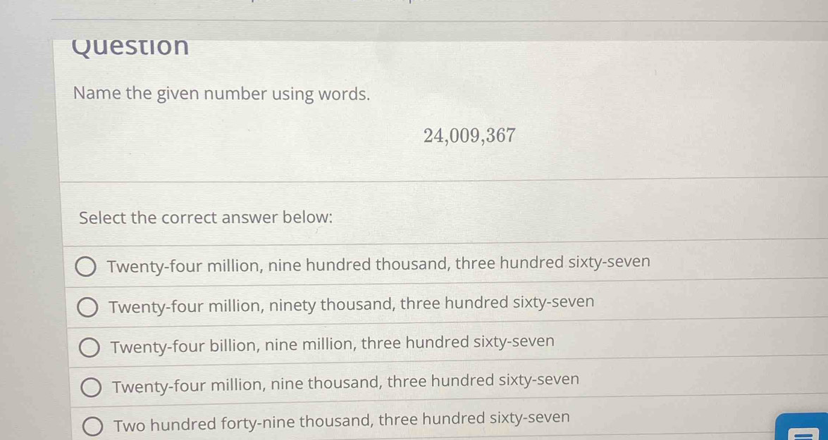 Question
Name the given number using words.
24,009, 367
Select the correct answer below:
Twenty-four million, nine hundred thousand, three hundred sixty-seven
Twenty-four million, ninety thousand, three hundred sixty-seven
Twenty-four billion, nine million, three hundred sixty-seven
Twenty-four million, nine thousand, three hundred sixty-seven
Two hundred forty-nine thousand, three hundred sixty-seven