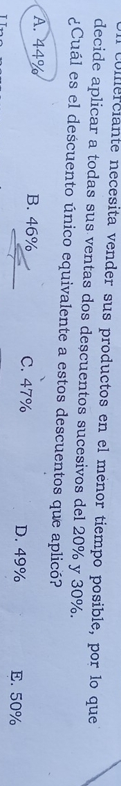 culferciante necesita vender sus productos en el ménor tiempo posible, por lo que
decide aplicar a todas sus ventas dos descuentos sucesivos del 20% y 30%.
¿Cuál es el descuento único equivalente a estos descuentos que aplicó?
A. 44% B. 46% C. 47%
D. 49% E. 50%