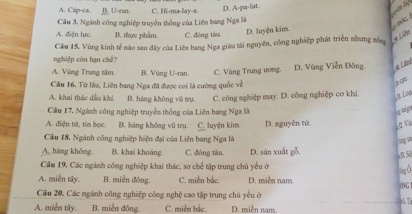 A. Cáp-ca. B. U-ran. C. Hi-ma-lay-a.
D. A-pa-lat.
Luyên liệ
Câu 3. Ngành công nghiệp truyền thống của Liên bang Nga là
Ly mó c,
A. điện lực. B. thực phẩm. C. đóng tàu.
D. luyện kim.
Câu 15. Vùng kinh tế nào sau đây của Liên bang Nga giàu tài nguyên, công nghiệp phát triển nhưng nông 19, Liên
nghiệp còn hạn chế?
A. Vùng Trung tâm. B. Vùng U-ran. C. Vùng Trung ương. D. Vùng Viễn Đông.
30, Lãnh
Câu 16. Từ lâu, Liên bang Nga đã được coi là cường quốc về
in cực.
A. khai thác dầu khí. B. hàng không vũ trụ. C. công nghiệp may. D. công nghiệp cơ khí.
31. Loạ
Câu 17. Ngành công nghiệp truyền thống của Liên bang Nga là ngtaiga
A. điện tử, tin học. B. hàng không vũ trụ. C. luyện kim. D. nguyên tử. 32. Vù
Câu 18. Ngành công nghiệp hiện đại của Liên bang Nga là
frng ur
A. hàng không. B. khai khoáng. C. đóng tàu. D. sản xuất gỗ.
3. Sô
Câu 19. Các ngành công nghiệp khai thác, sơ chế tập trung chủ yếu ở
3ing Ô.
A. miền tây. B. miền đông. C. miền bắc. D. miền nam.
ONG
Câu 20. Các ngành công nghiệp công nghệ cao tập trung chủ yếu ở
1. Tà
A. miền tây. B. miền đông. C. miền bắc. D. miền nam.