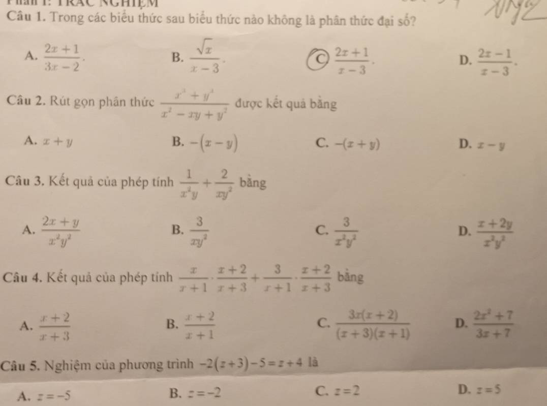 Trong các biểu thức sau biểu thức nào không là phân thức đại số?
A.  (2x+1)/3x-2 .  sqrt(x)/x-3 . 
B.
 (2x+1)/x-3 .
D.  (2x-1)/x-3 . 
Câu 2. Rút gọn phần thức  (x^3+y^3)/x^2-xy+y^2  được kết quả bằng
A. x+y B. -(x-y) C. -(x+y) D. x-y
Câu 3. Kết quả của phép tính  1/x^2y + 2/xy^2  bàng
A.  (2x+y)/x^2y^2   3/xy^2   3/x^2y^2   (x+2y)/x^2y^2 
B.
C.
D.
Câu 4. Kết quả của phép tính  x/x+1 ·  (x+2)/x+3 + 3/x+1 ·  (x+2)/x+3  bàng
A.  (x+2)/x+3   (x+2)/x+1   (3x(x+2))/(x+3)(x+1)  D.  (2x^2+7)/3x+7 
B.
C.
Câu 5. Nghiệm của phương trình -2(x+3)-5=x+4 là
A. z=-5
B. z=-2 C. z=2 D. z=5