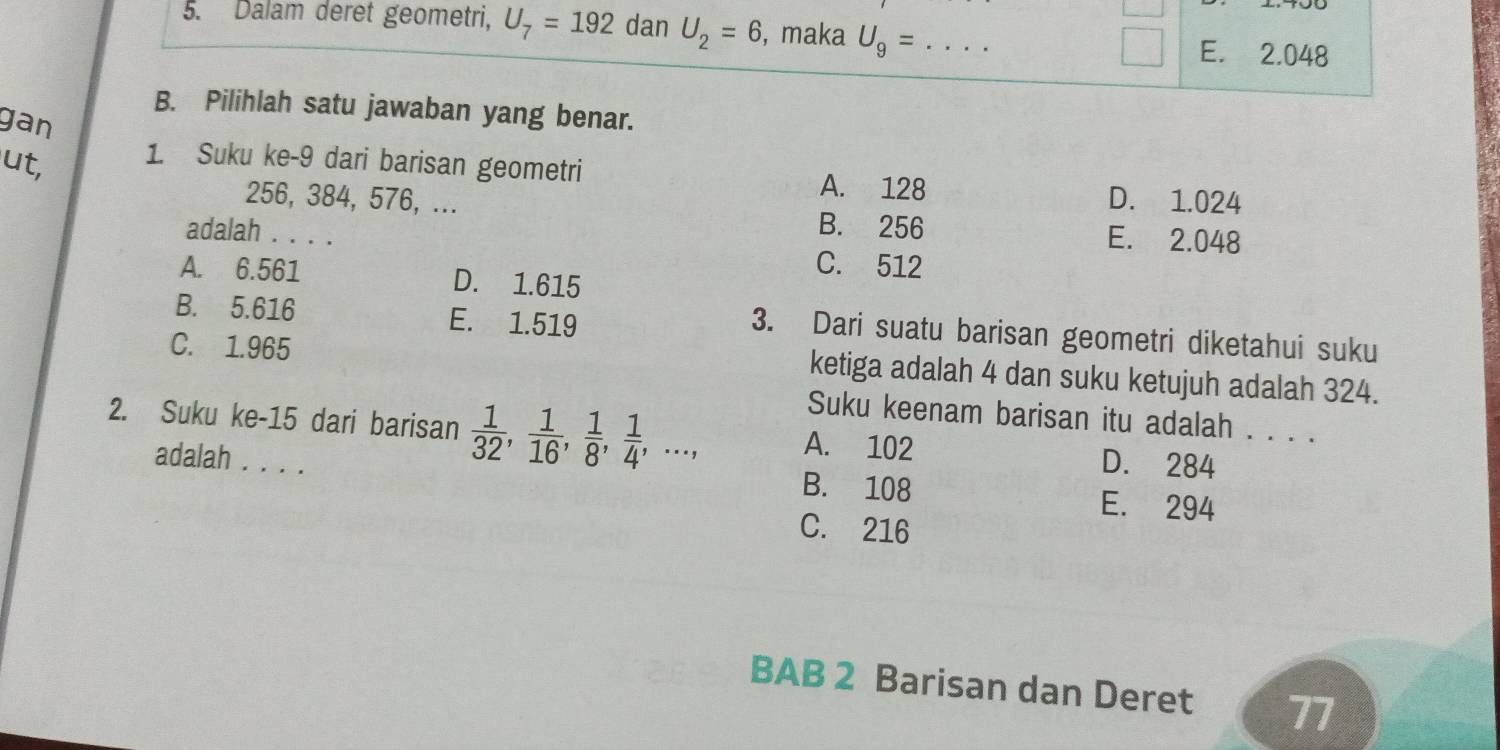 Dalam deret geometri, U_7=192 dan U_2=6 , maka U_9= _  E. 2.048
B. Pilihlah satu jawaban yang benar.
gan
ut,
1. Suku ke- 9 dari barisan geometri A. 128 D. 1.024
256, 384, 576, ... B. 256
E. 2.048
adalah . . . . C. 512
A. 6.561 D. 1.615
B. 5.616 E. 1.519
3. Dari suatu barisan geometri diketahui suku
C. 1.965
ketiga adalah 4 dan suku ketujuh adalah 324.
Suku keenam barisan itu adalah . . . .
2. Suku ke- 15 dari barisan  1/32 ,  1/16 ,  1/8 ,  1/4 ,..., A. 102 D. 284
adalah . . . . B. 108 E. 294
C. 216
BAB 2 Barisan dan Deret 77