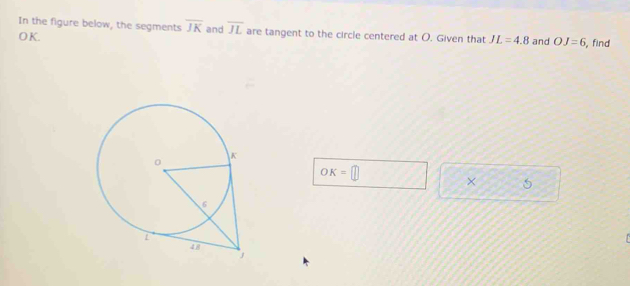 In the figure below, the segments overline JK and overline JL are tangent to the circle centered at O. Given that JL=4.8
OK. and OJ=6 , find
OK=□
×