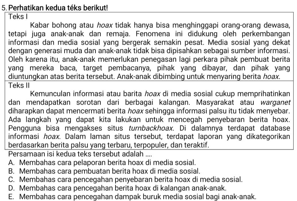 Perhatikan kedua téks berikut!
Teks I
Kabar bohong atau hoax tidak hanya bisa menghinggapi orang-orang dewasa,
tetapi juga anak-anak dan remaja. Fenomena ini didukung oleh perkembangan
informasi dan media sosial yang bergerak semakin pesat. Media sosial yang dekat
dengan generasi muda dan anak-anak tidak bisa dipisahkan sebagai sumber informasi.
Oleh karena itu, anak-anak memerlukan penegasan lagi perkara pihak pembuat berita
yang mereka baca, target pembacanya, pihak yang dibayar, dan pihak yang
diuntungkan atas berita tersebut. Anak-anak dibimbing untuk menyaring berita hoax.
Teks II
Kemunculan informasi atau barita hoax di media sosial cukup memprihatinkan
dan mendapatkan sorotan dari berbagai kalangan. Masyarakat atau warganet
diharapkan dapat mencermati berita hoax sehingga informasi palsu itu tidak menyebar.
Ada langkah yang dapat kita lakukan untuk mencegah penyebaran berita hoax.
Pengguna bisa mengakses situs turnbackhoax. Di dalamnya terdapat database
informasi hoax. Dalam laman situs tersebut, terdapat laporan yang dikategorikan
berdasarkan berita palsu yang terbaru, terpopuler, dan teraktif.
Persamaan isi kedua teks tersebut adalah ....
A. Membahas cara pelaporan berita hoax di media sosial.
B. Membahas cara pembuatan berita hoax di media sosial.
C. Membahas cara pencegahan penyebaran berita hoax di media sosial.
D. Membahas cara pencegahan berita hoax di kalangan anak-anak.
E. Membahas cara pencegahan dampak buruk media sosial bagi anak-anak.