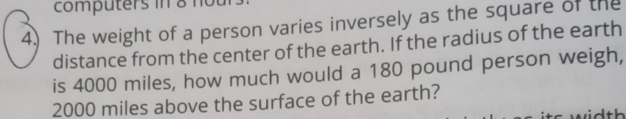 computers in 8 not 
4.) The weight of a person varies inversely as the square of the 
distance from the center of the earth. If the radius of the earth 
is 4000 miles, how much would a 180 pound person weigh,
2000 miles above the surface of the earth?