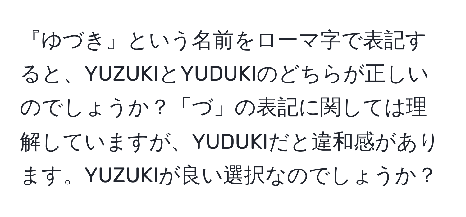 『ゆづき』という名前をローマ字で表記すると、YUZUKIとYUDUKIのどちらが正しいのでしょうか？「づ」の表記に関しては理解していますが、YUDUKIだと違和感があります。YUZUKIが良い選択なのでしょうか？