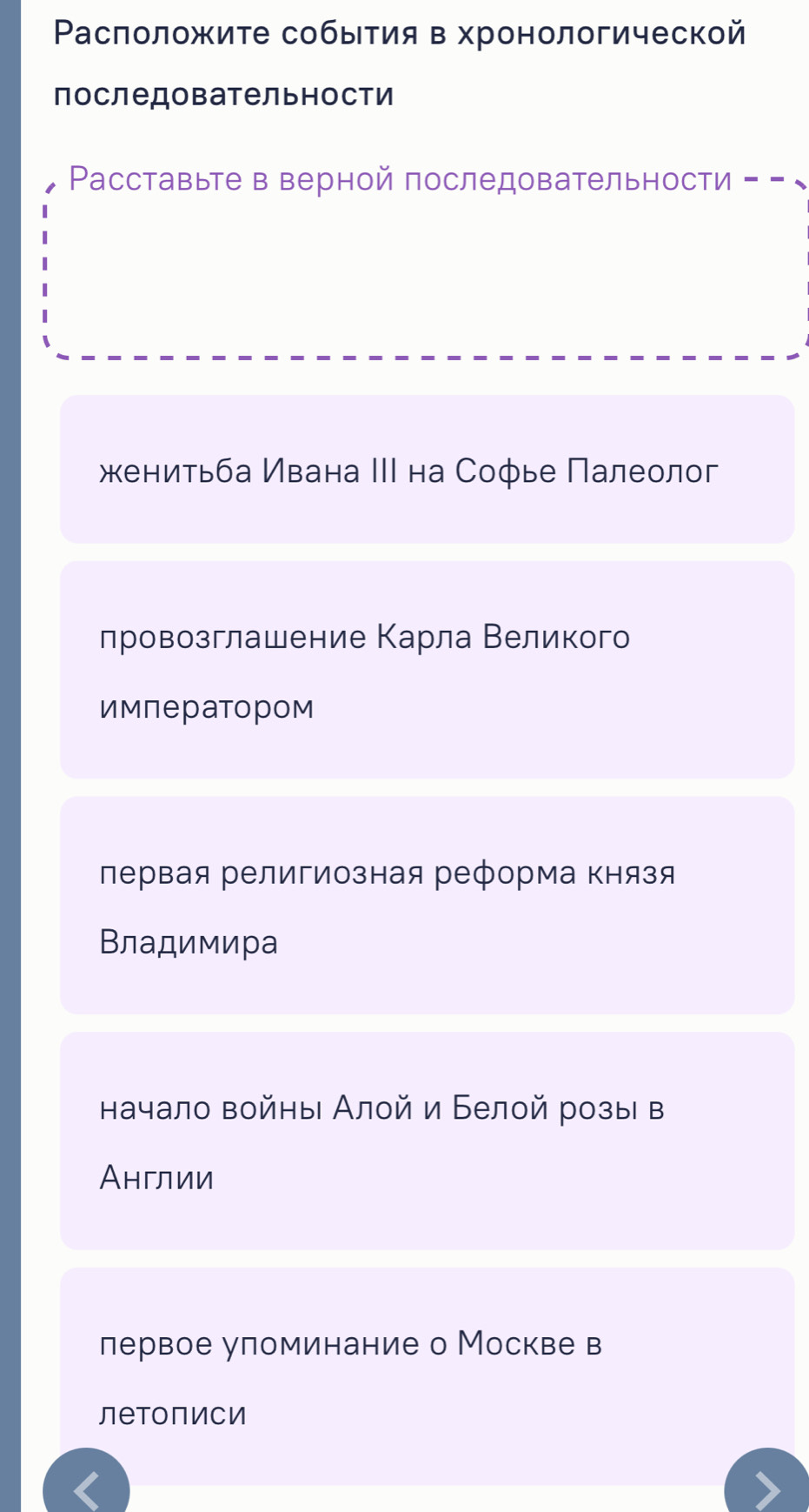 Ρасположите собыτия в хронологической
последовательности
Pасставыте в верной последовательности = - √
енитьба Ивана ΙΙΙ на Софье Πалеолог
лровозглашение Κарла Βеликого
императором
лервая религиозная реформа князя
Владимира
начало войны Алой и Белой розы в
Англии
лервое уломинание о Москве в
леtoписи