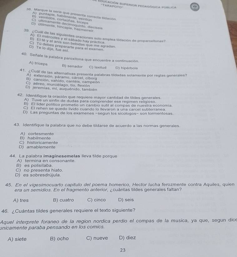 de ebucación superior pedagógica pública
. 
''TARAPOTO''
38. Marque la serie que presenta correcta tildación.
A) puntapie, habilmente, veintiún
B) veintidós, cortaúñas, biceps
C) ultimamente decimoquinto, dieciseis
D) útilmente, hincapie, hazmerreir.
39. ¿Cuál de las siguientes oraciones solo emplea tildación de proparoxitonas?
A) El miércoles y el sábado hay práctica.
B) El té y el anis son bebidas que me agradan.
C) Tú debes prepararte para el examen.
D) Te lo dije, fue asi
40. Señale la palabra paroxitona que encuentre a continuación.
A) triceps B) senador C) laxitud D) hipérbole
41. Cuál de las alternativas presenta palabras tildadas solamente por reglas generales?
A) extensión, páramo, cárcel, cíborg
B) canción, vahído, cantéis, campeón
C) aéreo, murciélago, tío, flexión
D) jeremias, mí, auquénido, también
42. Identifique la oración que requiere mayor cantidad de tildes generales.
A) Tuve un sinfin de dudas para comprender ese regimen religioso.
B) El lider politico prometio un cambio sutil al compas de nuestra economia.
C) El rehen se quedo livido cuando lo llevaron a una carcel subterranea.
D) Las preguntas de los examenes -segun los sicologos- son tormentosas.
43. Identifique la palabra que no debe tildarse de acuerdo a las normas generales.
A) cortesmente
B) habilmente
C) historicamente
D) amablemente
44. La palabra imagínesemelas lleva tilde porque
A) termina en consonante.
B) es polisilaba.
C) no presenta hiato.
D) es sobresdrújula.
45. En el vigesimocuarto capitulo del poema homerico, Hector lucha ferozmente contra Aquiles, quien
era un semidios. En el fragmento anterior, ¿cuántas tildes generales faltan?
A) tres B) cuatro C) cinco D) seis
46. ¿Cuántas tildes generales requiere el texto siguiente?
Aquel interprete foraneo de la region nordica perdio el compas de la musica, ya que, segun dice
unicamente paraba pensando en los comics.
A) siete B) ocho C) nueve D) diez
23
