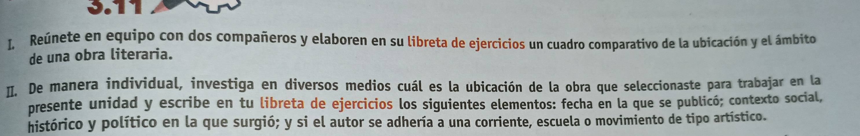 3.1 
I, Reúnete en equipo con dos compañeros y elaboren en su libreta de ejercicios un cuadro comparativo de la ubicación y el ámbito 
de una obra literaria. 
I. De manera individual, investiga en diversos medios cuál es la ubicación de la obra que seleccionaste para trabajar en la 
presente unidad y escribe en tu libreta de ejercicios los siguientes elementos: fecha en la que se publicó; contexto social, 
histórico y político en la que surgió; y si el autor se adhería a una corriente, escuela o movimiento de tipo artístico.