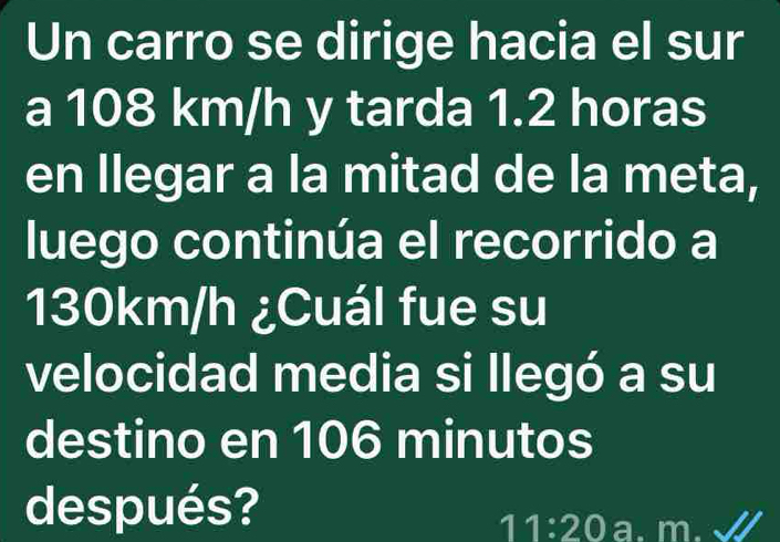 Un carro se dirige hacia el sur 
a 108 km/h y tarda 1.2 horas
en llegar a la mitad de la meta, 
luego continúa el recorrido a
130km/h ¿Cuál fue su 
velocidad media si llegó a su 
destino en 106 minutos
después? 
11:20 a. m.