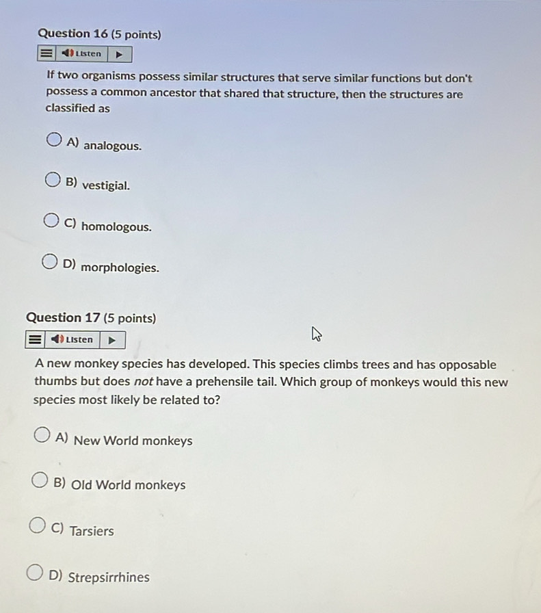 Listen
If two organisms possess similar structures that serve similar functions but don't
possess a common ancestor that shared that structure, then the structures are
classified as
A) analogous.
B) vestigial.
C) homologous.
D) morphologies.
Question 17 (5 points)
Listen
A new monkey species has developed. This species climbs trees and has opposable
thumbs but does not have a prehensile tail. Which group of monkeys would this new
species most likely be related to?
A) New World monkeys
B) Old World monkeys
C) Tarsiers
D) Strepsirrhines