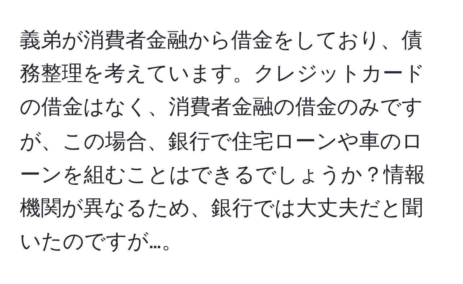 義弟が消費者金融から借金をしており、債務整理を考えています。クレジットカードの借金はなく、消費者金融の借金のみですが、この場合、銀行で住宅ローンや車のローンを組むことはできるでしょうか？情報機関が異なるため、銀行では大丈夫だと聞いたのですが…。