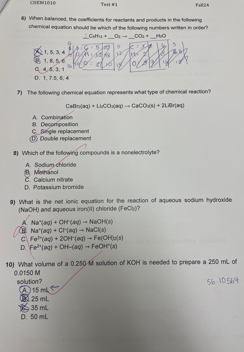 CHEM1010 Test #1 Fall24
6) When balanced, the coefficients for reactants and products in the following
chemical equation should be which of the following numbers written in order?
_ C_5H_12+ _
7) The following chemical equation represents what type of chemical reaction?
CaBr_2(aq)+Li_2CO_3(aq)to CaCO_3(s)+2LiBr(aq)
A. Combination
B. Decomposition
C. Single replacement
(D) Double replacement
8) Which of the following compounds is a nonelectrolyte?
A. Sodium chloride
B. Methanol
C. Calcium nitrate
D. Potassium bromide
9) What is the net ionic equation for the reaction of aqueous sodium hydroxide
(NaOH) and aqueous iron(II) chloride (FeCl₂)?
A. Na^+(aq)+OH^-(aq)to NaOH(s)
B Na^+(aq)+Cl^-(aq)to NaCl(s)
C Fe^(2+)(aq)+2OH^-(aq)to Fe(OH)_2(s)
D. Fe^(2+)(aq)+OH-(aq)to FeOH^+(s)
10) What volume of a 0.250 M solution of KOH is needed to prepare a 250 mL of
0.0150 M
solution?
A.) 15 mL
B 25 mL
35 mL
D. 50 mL