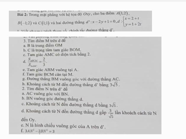 Trong mặt phẳng với hệ tọa độ Oxy, cho ba điểm A(1;2).
B(-1;2) và C(1;1) và hai đường thẳng d':x-2y+1=0,d:beginarrayl x=2+t y=1+2tendarray.
cố chính tắc đường thắng dồ, 
3. Tìm điểm M trên d để 
a. B là trung điểm OM 
b. C là trọng tâm tam giác BOM. 
c. Tam giác AMC có diện tích bằng 2. 
d. frac S_△ BCMS_△ ABC= 2/3 . 
e. Tam giác ABM vuông tại A. 
f. Tam giác BCM cân tại M. 
g. Đường thẳng BM vuông góc với đường thẳng AC. 
h. Khoảng cách từ M đến dường thẳng d' bằng 3sqrt(5). 
2. Tìm điểm N trên d' đễ 
a. AC vuông góc với BN. 
b. BN vuông góc đường thẳng d. 
c. Khoảng cách từ N đến đường thẳng d bằng 3sqrt(5). 
d. Khoảng cách từ N đến đường thẳng d gấp  3/sqrt(5)  lần khoách cách từ N 
đến Oy. 
e. N là hình chiếu vuông góc của A trên d '. 
f. 3AN^2-2BN^2=3