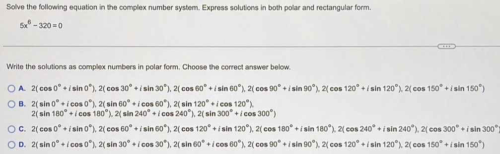 Solve the following equation in the complex number system. Express solutions in both polar and rectangular form.
5x^6-320=0
Write the solutions as complex numbers in polar form. Choose the correct answer below.
A. 2(cos 0°+isin 0°), 2(cos 30°+isin 30°), 2(cos 60°+isin 60°), 2(cos 90°+isin 90°), 2(cos 120°+isin 120°)
B. 2(sin 0°+icos 0°), 2(sin 60°+icos 60°), 2(sin 120°+icos 120°),
2(sin 180°+icos 180°), 2(sin 240°+icos 240°), 2(sin 300°+icos 300°)
C. 2(cos 0°+isin 0°), 2(cos 60°+isin 60°), 2(cos 120°+isin 120°), 2(cos 180°+isin 180°), 2(cos 240°+isin 240°), 2(cos 300°+isin 300°)
D. 2(sin 0°+icos 0°), 2(sin 30°+icos 30°), 2(sin 60°+icos 60°), 2(cos 90°+isin 90°), 2(cos 120°+isin 120°)