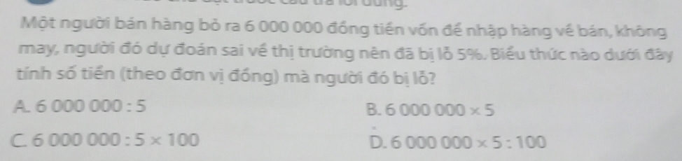 Một người bán hàng bỏ ra 6 000 000 đồng tiền vốn để nhập hàng về bán, không
may, người đó dự đoán sai về thị trường nên đã bị lỗ 5%. Biểu thức nào dưới đây
tính số tiền (theo đơn vị đồng) mà người đó bị lỗ?
A. 6000000:5 B. 6000000* 5
C 6000000:5* 100
D. 6000000* 5:100