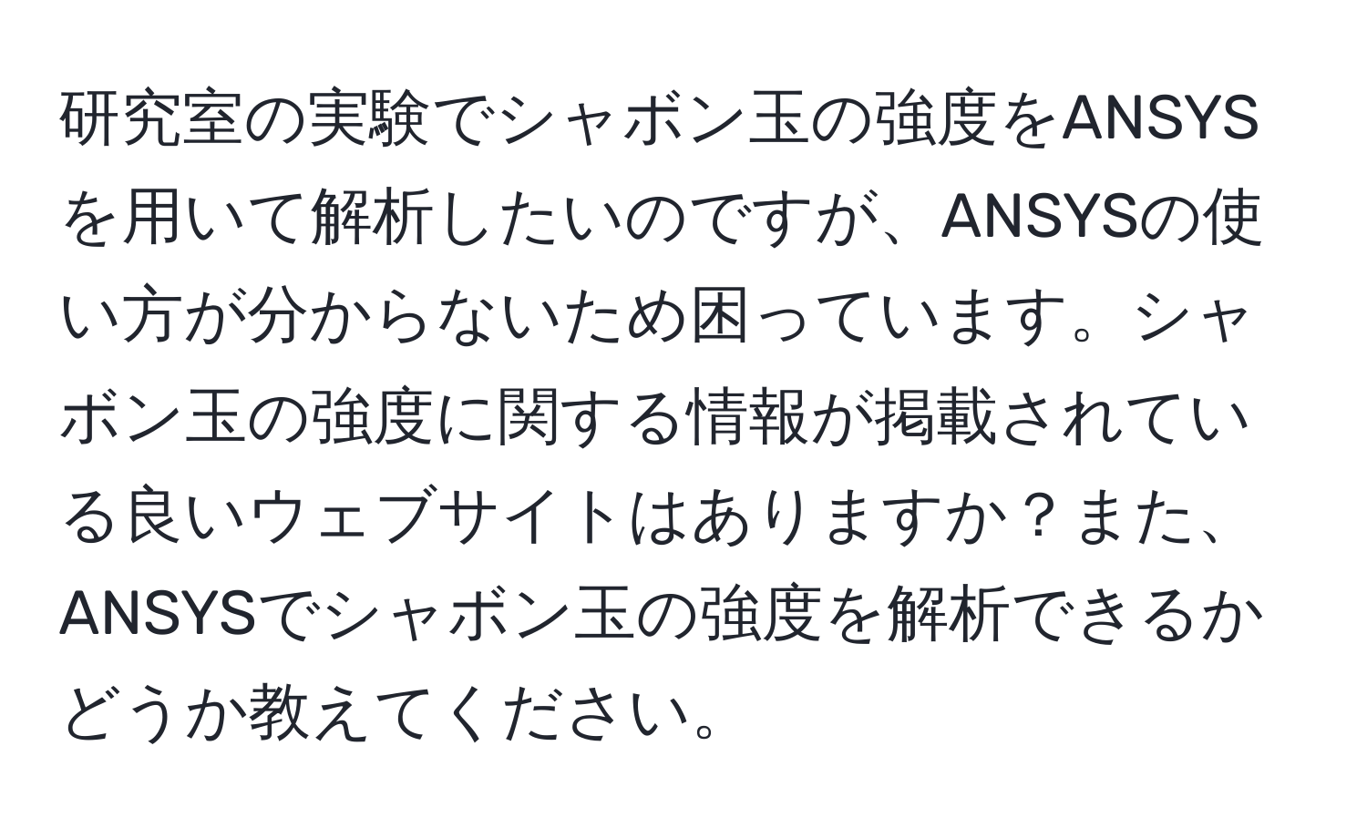 研究室の実験でシャボン玉の強度をANSYSを用いて解析したいのですが、ANSYSの使い方が分からないため困っています。シャボン玉の強度に関する情報が掲載されている良いウェブサイトはありますか？また、ANSYSでシャボン玉の強度を解析できるかどうか教えてください。