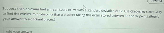 Points 
Suppose than an exam had a mean score of 79, with a standard deviation of 12. Use Chebyshev's inequality 
to find the minimum probability that a student taking this exam scored between 61 and 97 points. (Round 
your answer to 4 decimal places.) 
Add your answer