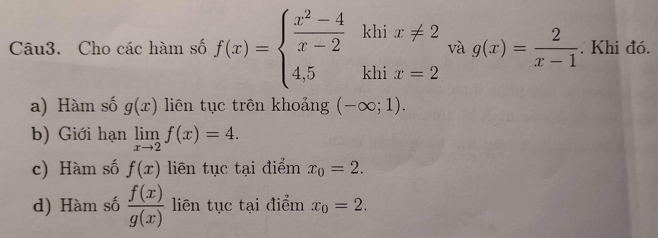 Cho các hàm số f(x)=beginarrayl  (x^2-4)/x-2  4.5-1ix-2endarray. và g(x)= 2/x-1 . Khi đó. 
a) Hàm số g(x) liên tục trên khoảng (-∈fty ;1). 
b) Giới hạn limlimits _xto 2f(x)=4. 
c) Hàm số f(x) liên tục tại điểm x_0=2. 
d) Hàm số  f(x)/g(x)  liên tục tại điểm x_0=2.