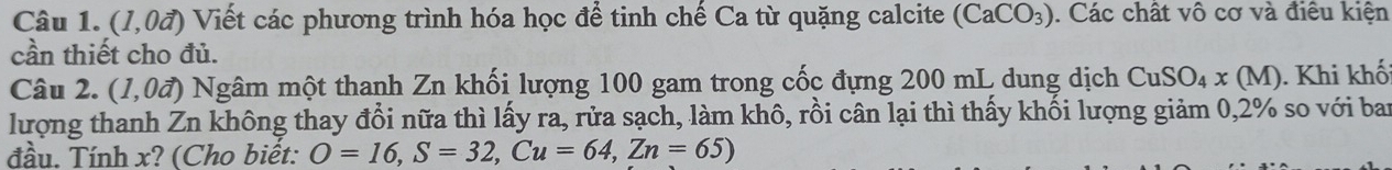 (1,0vector a) Viết các phương trình hóa học để tinh chế Ca từ quặng calcite (CaCO_3). Các chất vô cơ và điều kiện 
cần thiết cho đủ. 
Câu 2. (1,0vector a) Ngâm một thanh Zn khối lượng 100 gam trong cốc đựng 200 mL dung dịch CuSO_4x(M). Khi khố 
lượng thanh Zn không thay đổi nữa thì lấy ra, rửa sạch, làm khô, rồi cân lại thì thấy khối lượng giảm 0,2% so với ban 
đầu. Tính x? (Cho biết: O=16, S=32, Cu=64, Zn=65)