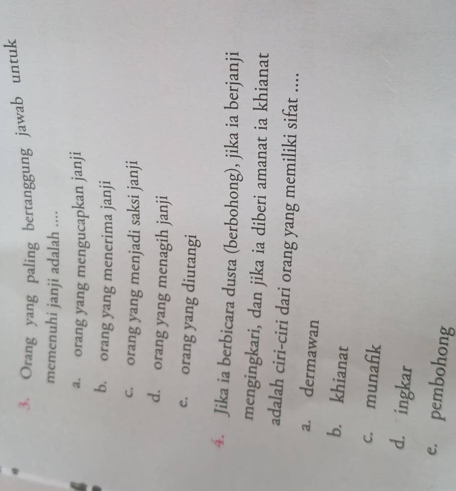 Orang yang paling bertanggung jawab untuk
memenuhi janji adalah ....
a. orang yang mengucapkan janji
b. orang yang menerima janji
c. orang yang menjadi saksi janji
d. orang yang menagih janji
e. orang yang diutangi
4. Jika ia berbicara dusta (berbohong), jika ia berjanji
mengingkari, dan jika ia diberi amanat ia khianat
adalah ciri-ciri dari orang yang memiliki sifat ....
a. dermawan
b. khianat
c. munafik
d. ingkar
e. pembohong