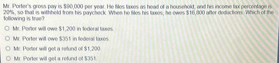 Mr. Porter's gross pay is $90,000 per year. He files taxes as head of a household, and his income tax percentage is
20%, so that is withheld from his paycheck. When he files his taxes, he owes $16,800 after deductions. Which of the
following is true?
Mr. Porter will owe $1,200 in federal taxes.
Mr. Porter will owe $351 in federal taxes.
Mr. Porter will get a refund of $1,200.
Mr. Porter will get a refund of $351.