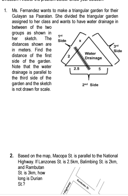 Ms. Fernandez wants to make a triangular garden for their
Gulayan sa Paaralan. She divided the triangular garden
assigned to her class and wants to have water drainage in
between of the two
groups as shown in
her sketch. The
distances shown are
in meters. Find the
distance of the first
side of the garden.
Note that the water
drainage is parallel to
the third side of the
garden and the sketch
is not drawn for scale.
2. Based on the map, Macopa St. is parallel to the National
Highway. If Lanzones St. is 2.5km, Balimbing St. is 2km,
and Rambutan
St. is 3km, how
long is Durian
St. ?
Rambutan S